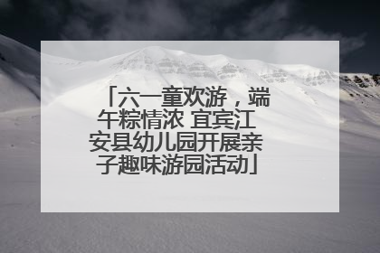 六一童欢游，端午粽情浓 宜宾江安县幼儿园开展亲子趣味游园活动