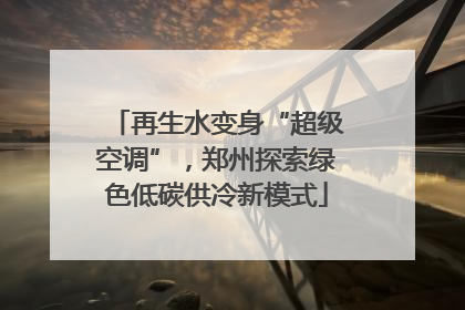 再生水变身“超级空调”，郑州探索绿色低碳供冷新模式
