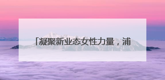 凝聚新业态女性力量，浦东Pro妈妈妇联成立