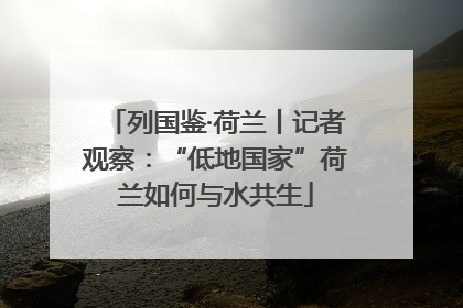 列国鉴·荷兰丨记者观察：“低地国家”荷兰如何与水共生