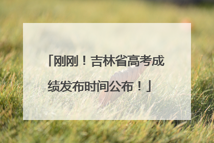 刚刚！吉林省高考成绩发布时间公布！