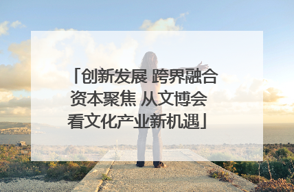 创新发展 跨界融合 资本聚焦 从文博会看文化产业新机遇