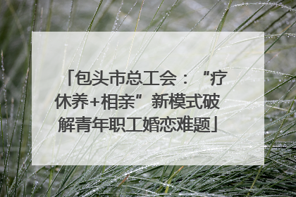 包头市总工会：“疗休养+相亲”新模式破解青年职工婚恋难题