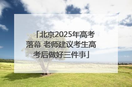 北京2025年高考落幕 老师建议考生高考后做好三件事