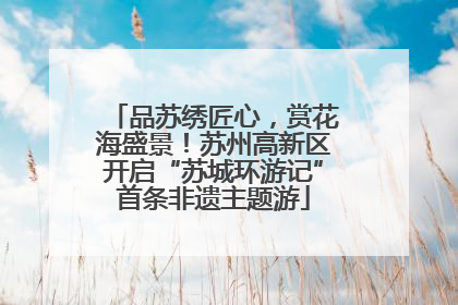 品苏绣匠心，赏花海盛景！苏州高新区开启“苏城环游记”首条非遗主题游