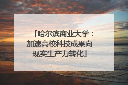 哈尔滨商业大学：加速高校科技成果向现实生产力转化