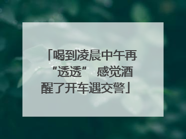 喝到凌晨中午再“透透” 感觉酒醒了开车遇交警