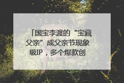 国宝李渡的“宝藏父亲”成父亲节现象级IP，多个爆款创造数千万流量