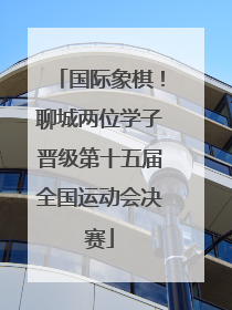 国际象棋！聊城两位学子晋级第十五届全国运动会决赛