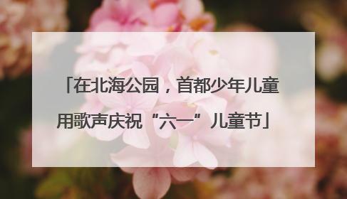 在北海公园，首都少年儿童用歌声庆祝“六一”儿童节