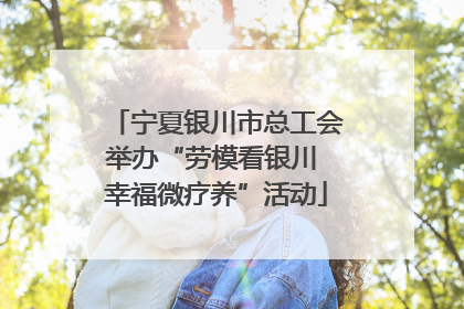 宁夏银川市总工会举办“劳模看银川 幸福微疗养”活动