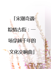 宋潮奇遇·粽情古街：一场穿越千年的文化交响曲
