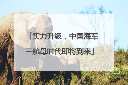 实力升级，中国海军三航母时代即将到来
