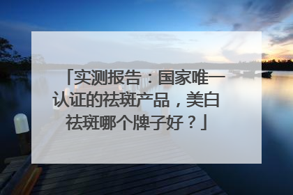 实测报告：国家唯一认证的祛斑产品，美白祛斑哪个牌子好？