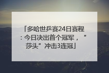 多哈世乒赛24日赛程：今日决出首个冠军，“莎头”冲击3连冠