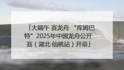 大端午 赛龙舟 “库姆巴特”2025年中国龙舟公开赛（湖北·仙桃站）开幕