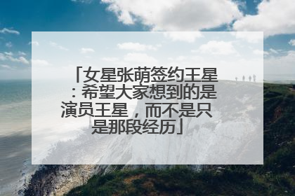 女星张萌签约王星：希望大家想到的是演员王星，而不是只是那段经历