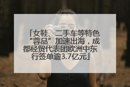 女鞋、二手车等特色“蓉品”加速出海，成都经贸代表团欧洲中东行签单逾3.7亿元