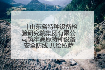 山东省特种设备检验研究院集团有限公司筑牢高原特种设备安全防线 共绘拉萨美好生活画卷