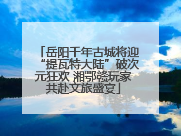 岳阳千年古城将迎“提瓦特大陆”破次元狂欢 湘鄂赣玩家共赴文旅盛宴