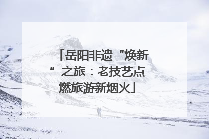 岳阳非遗“焕新”之旅：老技艺点燃旅游新烟火