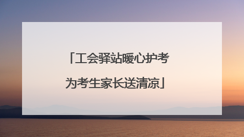 工会驿站暖心护考 为考生家长送清凉