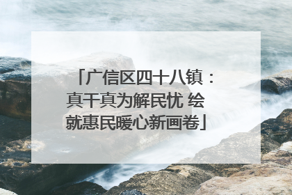 广信区四十八镇：真干真为解民忧 绘就惠民暖心新画卷