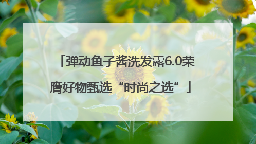 弹动鱼子酱洗发露6.0荣膺好物甄选“时尚之选”