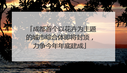 成都首个以花卉为主题的城市综合体即将封顶，力争今年年底建成