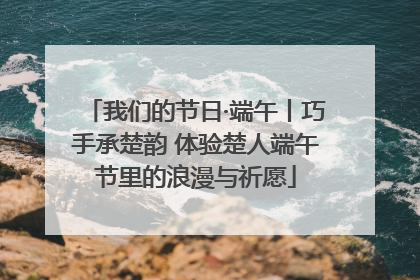 我们的节日·端午丨巧手承楚韵 体验楚人端午节里的浪漫与祈愿