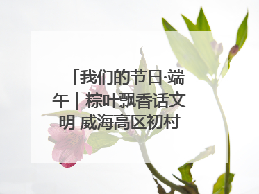 我们的节日·端午｜粽叶飘香话文明 威海高区初村镇端午系列活动亮点纷呈