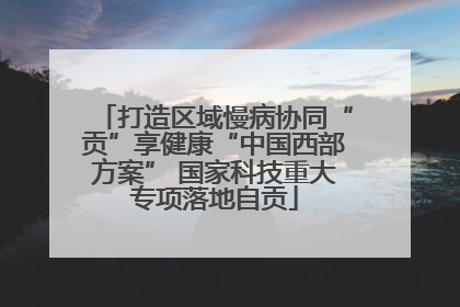 打造区域慢病协同“贡”享健康“中国西部方案” 国家科技重大专项落地自贡