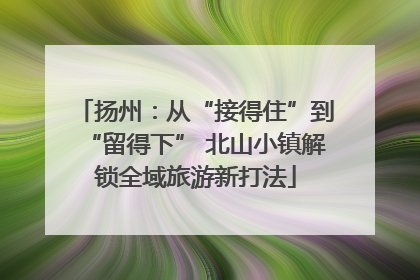 扬州：从“接得住”到“留得下” 北山小镇解锁全域旅游新打法