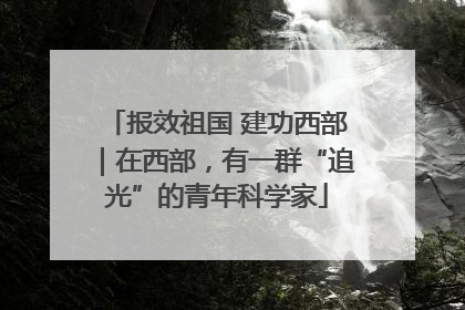 报效祖国 建功西部｜在西部，有一群“追光”的青年科学家