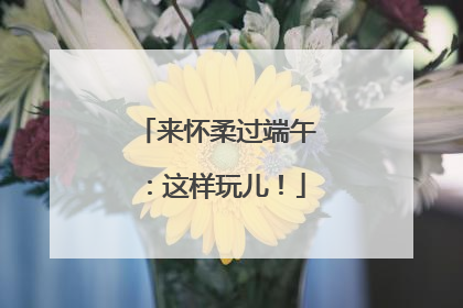 来怀柔过端午：这样玩儿！