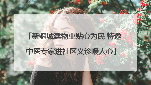 新疆城建物业贴心为民 特邀中医专家进社区义诊暖人心