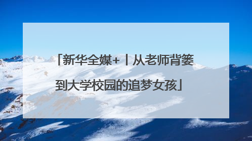 新华全媒+丨从老师背篓到大学校园的追梦女孩