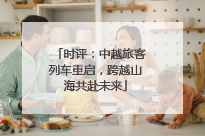 时评：中越旅客列车重启，跨越山海共赴未来