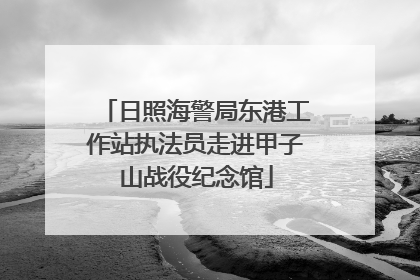 日照海警局东港工作站执法员走进甲子山战役纪念馆