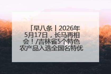 早八条丨2026年5月17日，长马再相会！/吉林省5个特色农产品入选全国名特优新农产品名录