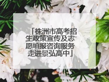 株洲市高考招生政策宣传及志愿填报咨询服务走进景弘高中