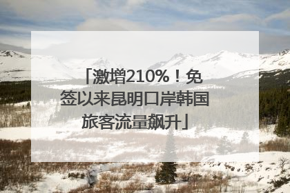 激增210%！免签以来昆明口岸韩国旅客流量飙升