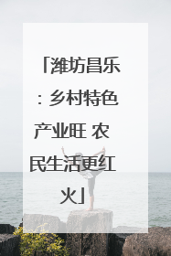 潍坊昌乐：乡村特色产业旺 农民生活更红火