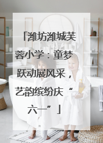 潍坊潍城芙蓉小学：童梦跃动展风采，艺韵缤纷庆“六一”