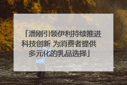 潘刚引领伊利持续推进科技创新 为消费者提供多元化的乳品选择