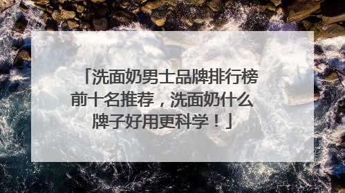洗面奶男士品牌排行榜前十名推荐，洗面奶什么牌子好用更科学！