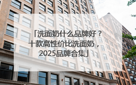 洗面奶什么品牌好？十款高性价比洗面奶，2025品牌合集