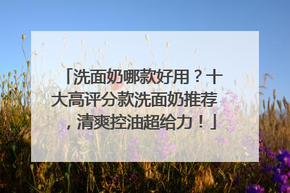 洗面奶哪款好用？十大高评分款洗面奶推荐，清爽控油超给力！