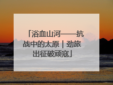 浴血山河——抗战中的太原｜劲旅出征破顽寇