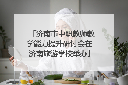 济南市中职教师教学能力提升研讨会在济南旅游学校举办